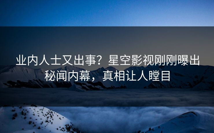 业内人士又出事？星空影视刚刚曝出秘闻内幕，真相让人瞠目