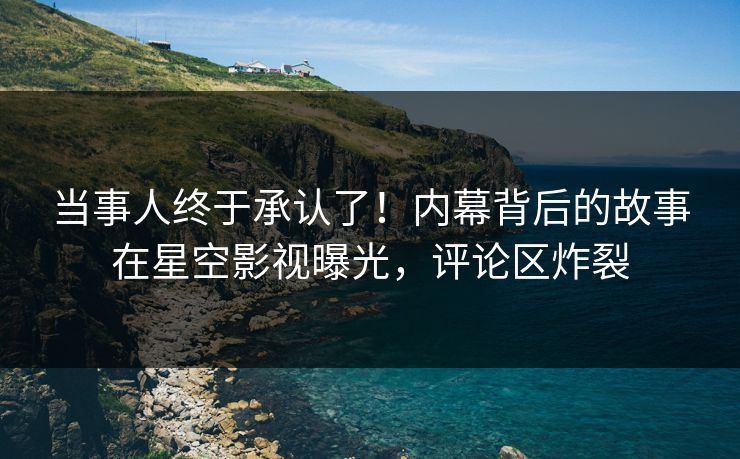 当事人终于承认了！内幕背后的故事在星空影视曝光，评论区炸裂
