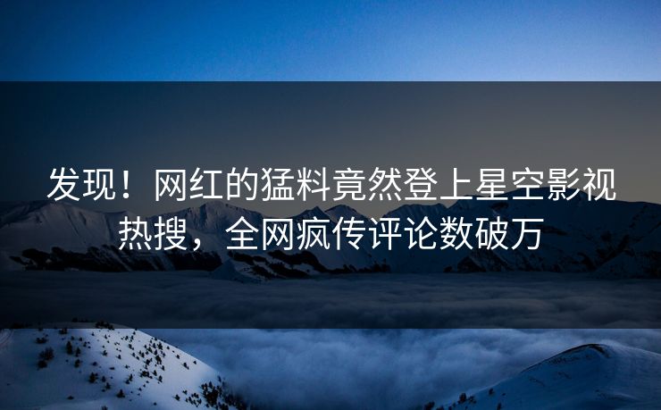 发现！网红的猛料竟然登上星空影视热搜，全网疯传评论数破万