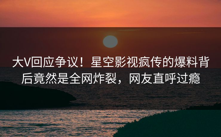 大V回应争议！星空影视疯传的爆料背后竟然是全网炸裂，网友直呼过瘾