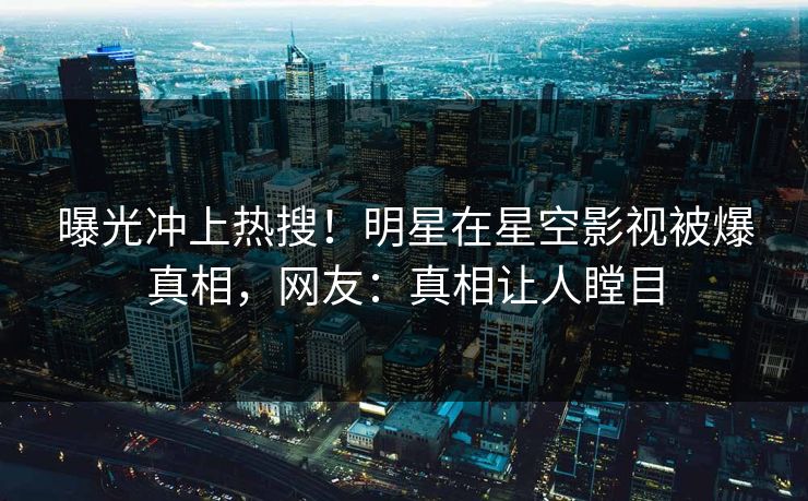 曝光冲上热搜！明星在星空影视被爆真相，网友：真相让人瞠目