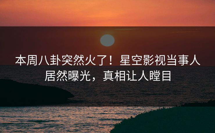 本周八卦突然火了！星空影视当事人居然曝光，真相让人瞠目