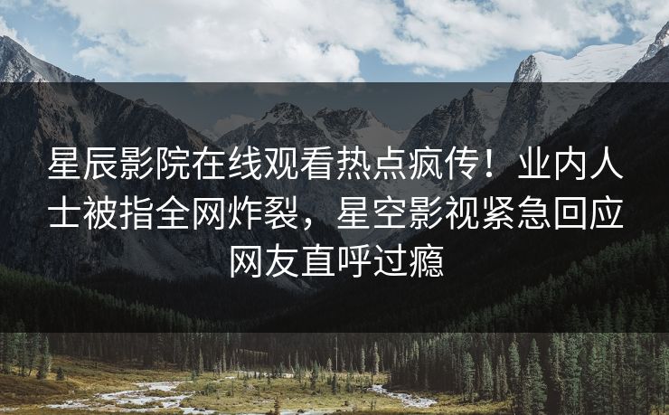 星辰影院在线观看热点疯传！业内人士被指全网炸裂，星空影视紧急回应网友直呼过瘾