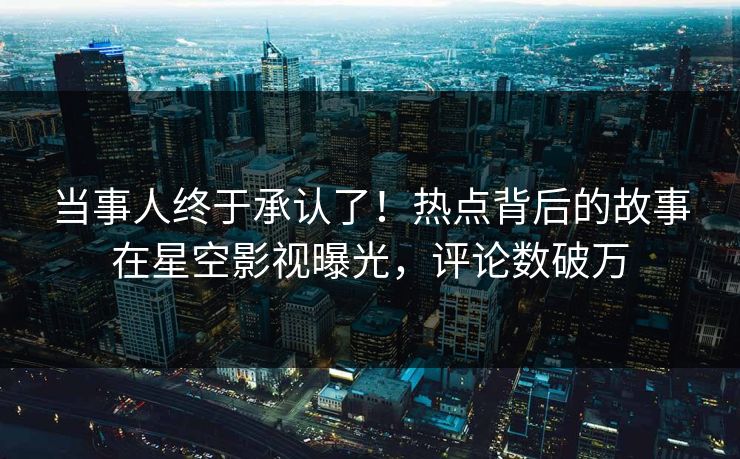 当事人终于承认了！热点背后的故事在星空影视曝光，评论数破万