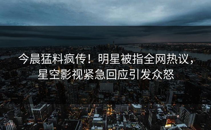今晨猛料疯传！明星被指全网热议，星空影视紧急回应引发众怒
