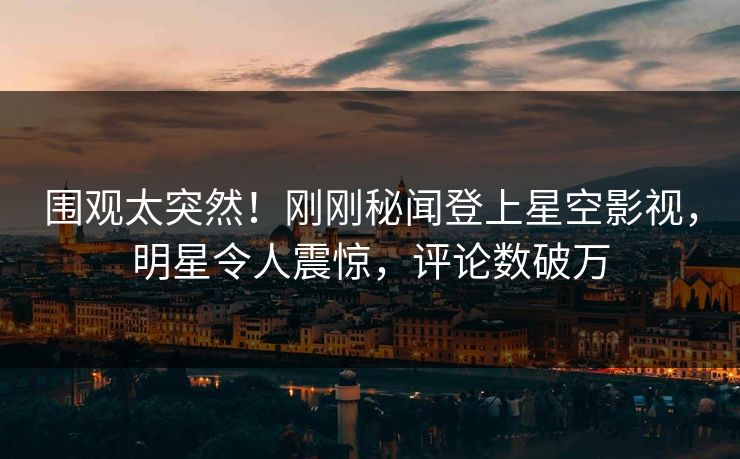 围观太突然！刚刚秘闻登上星空影视，明星令人震惊，评论数破万