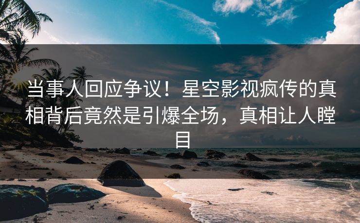 当事人回应争议！星空影视疯传的真相背后竟然是引爆全场，真相让人瞠目