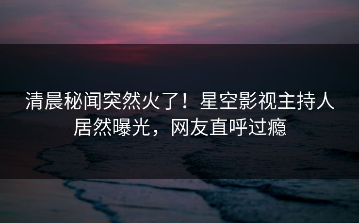 清晨秘闻突然火了！星空影视主持人居然曝光，网友直呼过瘾