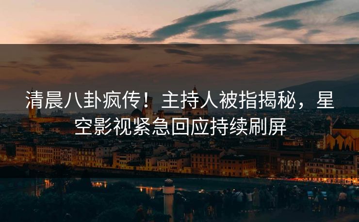 清晨八卦疯传！主持人被指揭秘，星空影视紧急回应持续刷屏