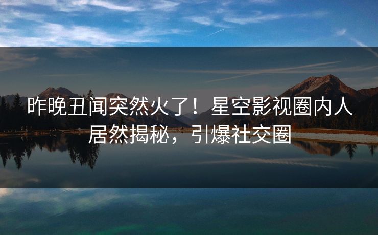 昨晚丑闻突然火了！星空影视圈内人居然揭秘，引爆社交圈