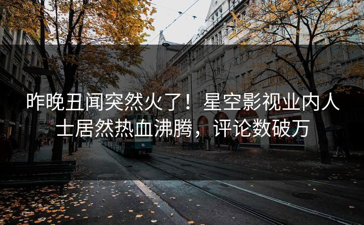 昨晚丑闻突然火了！星空影视业内人士居然热血沸腾，评论数破万