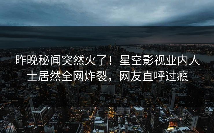 昨晚秘闻突然火了！星空影视业内人士居然全网炸裂，网友直呼过瘾