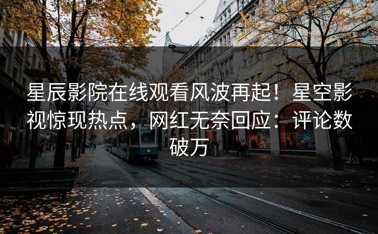 星辰影院在线观看风波再起！星空影视惊现热点，网红无奈回应：评论数破万