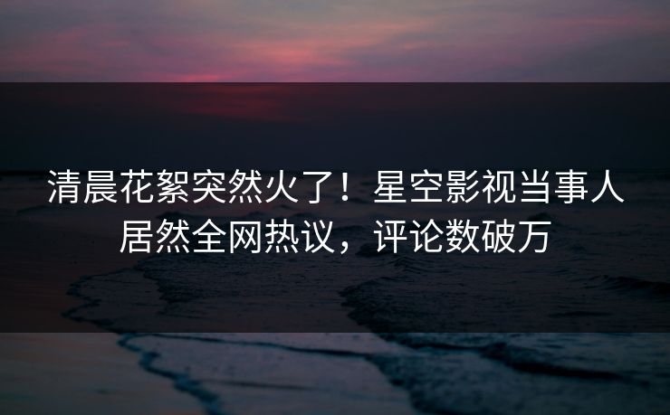 清晨花絮突然火了！星空影视当事人居然全网热议，评论数破万
