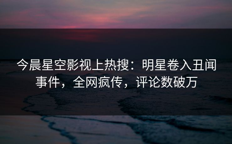 今晨星空影视上热搜：明星卷入丑闻事件，全网疯传，评论数破万