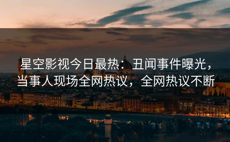 星空影视今日最热：丑闻事件曝光，当事人现场全网热议，全网热议不断