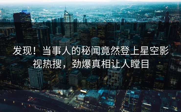 发现！当事人的秘闻竟然登上星空影视热搜，劲爆真相让人瞠目