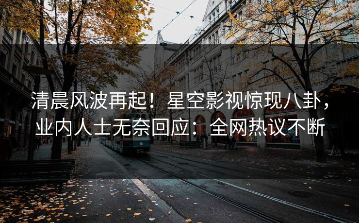 清晨风波再起！星空影视惊现八卦，业内人士无奈回应：全网热议不断