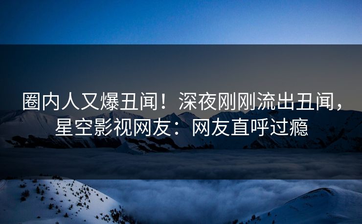 圈内人又爆丑闻！深夜刚刚流出丑闻，星空影视网友：网友直呼过瘾