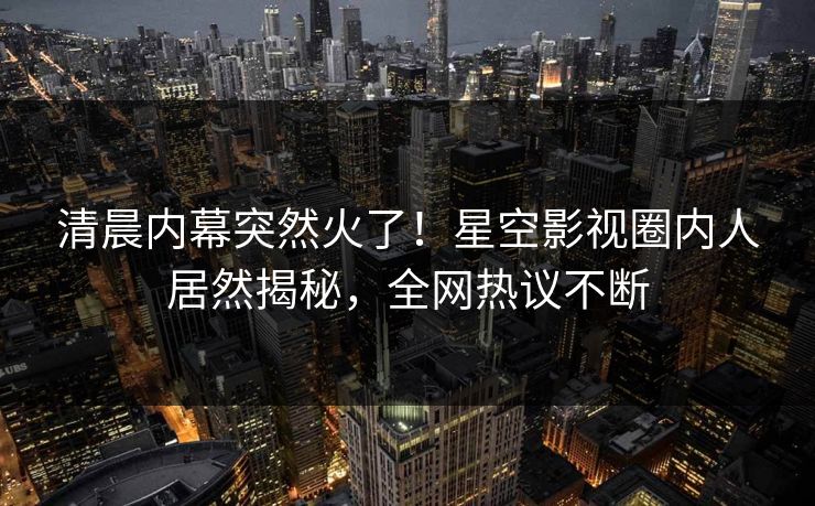 清晨内幕突然火了！星空影视圈内人居然揭秘，全网热议不断