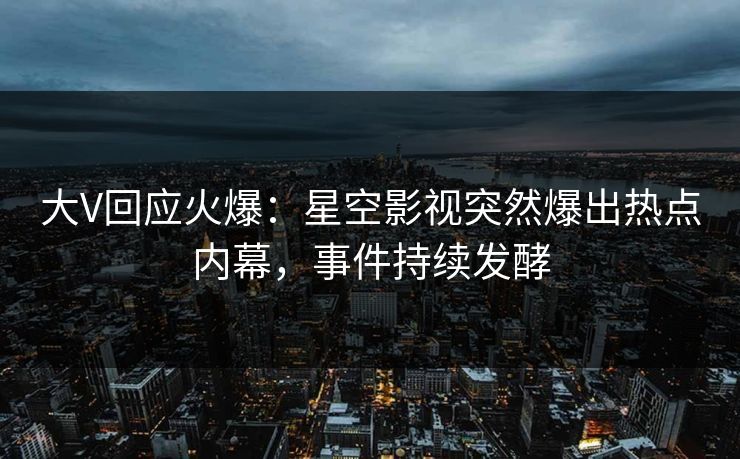大V回应火爆：星空影视突然爆出热点内幕，事件持续发酵