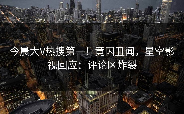 今晨大V热搜第一！竟因丑闻，星空影视回应：评论区炸裂