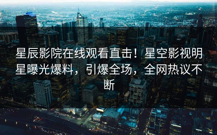 星辰影院在线观看直击！星空影视明星曝光爆料，引爆全场，全网热议不断