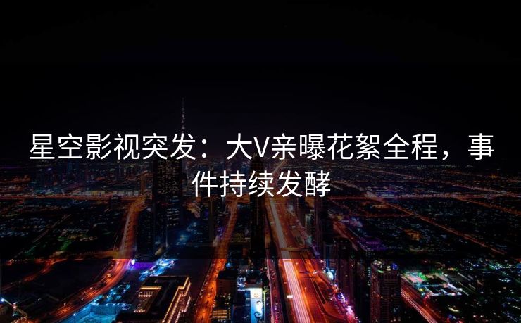 星空影视突发：大V亲曝花絮全程，事件持续发酵