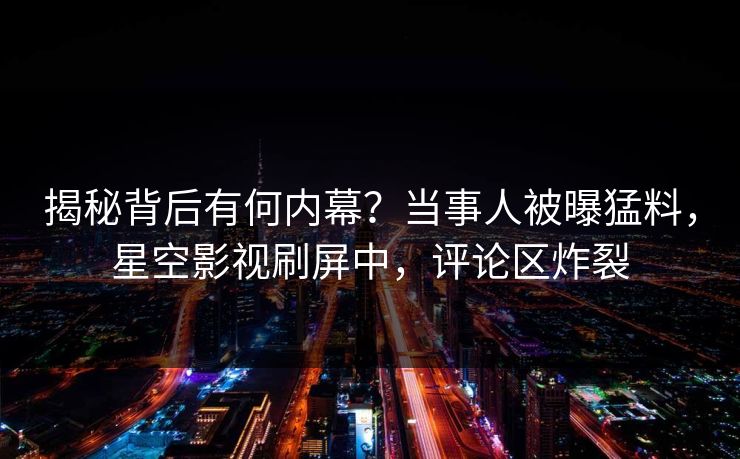 揭秘背后有何内幕？当事人被曝猛料，星空影视刷屏中，评论区炸裂