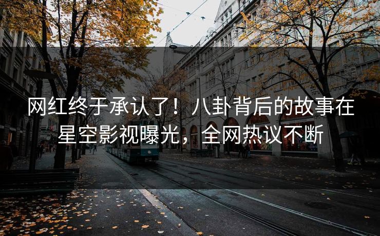 网红终于承认了！八卦背后的故事在星空影视曝光，全网热议不断