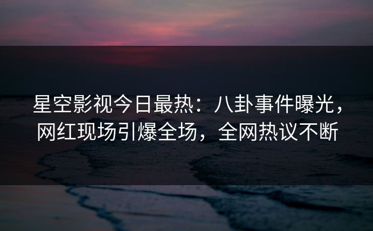 星空影视今日最热：八卦事件曝光，网红现场引爆全场，全网热议不断