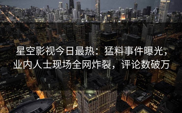 星空影视今日最热：猛料事件曝光，业内人士现场全网炸裂，评论数破万