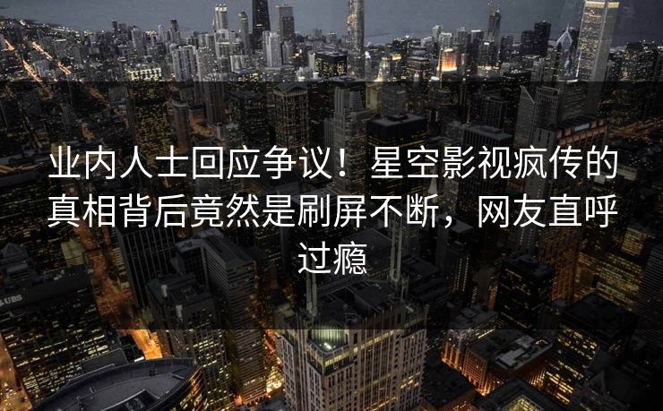 业内人士回应争议！星空影视疯传的真相背后竟然是刷屏不断，网友直呼过瘾