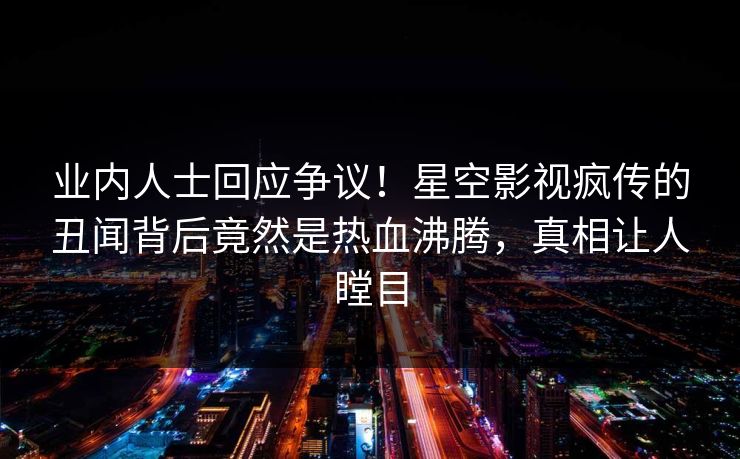 业内人士回应争议！星空影视疯传的丑闻背后竟然是热血沸腾，真相让人瞠目
