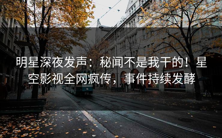 明星深夜发声：秘闻不是我干的！星空影视全网疯传，事件持续发酵