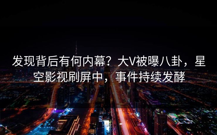 发现背后有何内幕？大V被曝八卦，星空影视刷屏中，事件持续发酵
