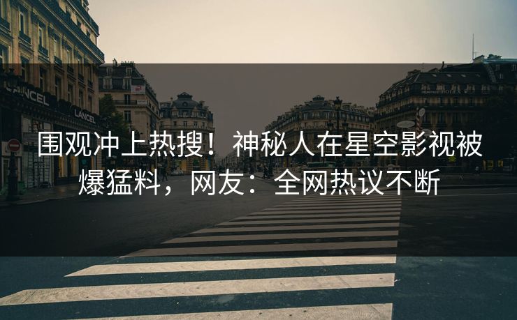 围观冲上热搜！神秘人在星空影视被爆猛料，网友：全网热议不断