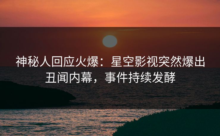 神秘人回应火爆：星空影视突然爆出丑闻内幕，事件持续发酵