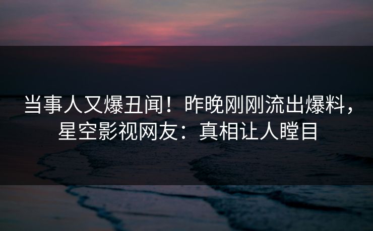 当事人又爆丑闻！昨晚刚刚流出爆料，星空影视网友：真相让人瞠目