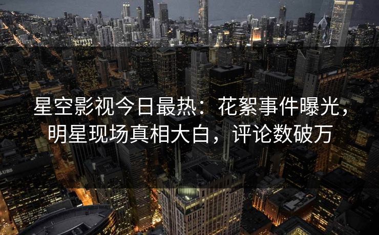 星空影视今日最热：花絮事件曝光，明星现场真相大白，评论数破万