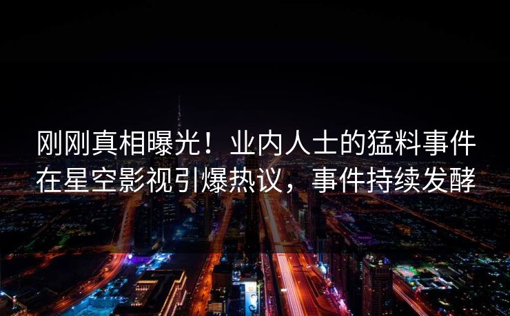 刚刚真相曝光！业内人士的猛料事件在星空影视引爆热议，事件持续发酵