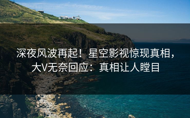 深夜风波再起！星空影视惊现真相，大V无奈回应：真相让人瞠目