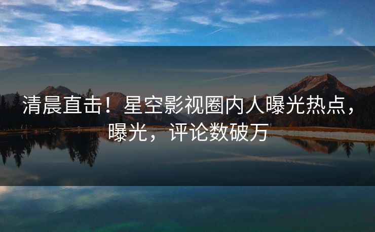 清晨直击！星空影视圈内人曝光热点，曝光，评论数破万