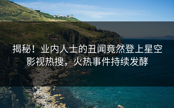 揭秘！业内人士的丑闻竟然登上星空影视热搜，火热事件持续发酵