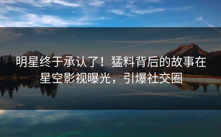 明星终于承认了！猛料背后的故事在星空影视曝光，引爆社交圈