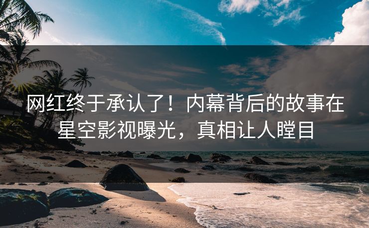 网红终于承认了！内幕背后的故事在星空影视曝光，真相让人瞠目