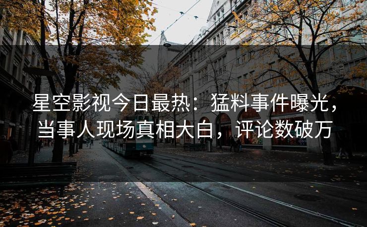 星空影视今日最热：猛料事件曝光，当事人现场真相大白，评论数破万