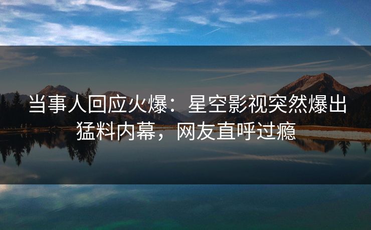 当事人回应火爆：星空影视突然爆出猛料内幕，网友直呼过瘾