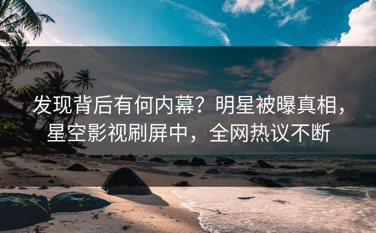 发现背后有何内幕？明星被曝真相，星空影视刷屏中，全网热议不断