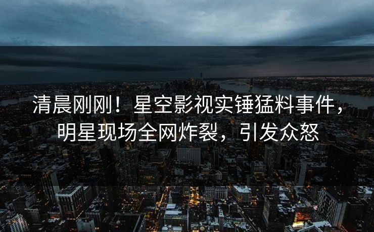 清晨刚刚！星空影视实锤猛料事件，明星现场全网炸裂，引发众怒